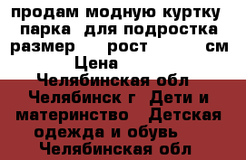 продам модную куртку (парка) для подростка размер 48, рост 160-162 см. › Цена ­ 2 200 - Челябинская обл., Челябинск г. Дети и материнство » Детская одежда и обувь   . Челябинская обл.